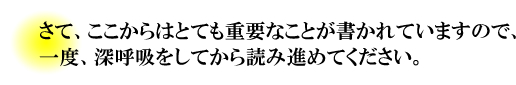 さて、ここからはとても重要なことが書かれていますので、一度、深呼吸をしてから読み進めてください。