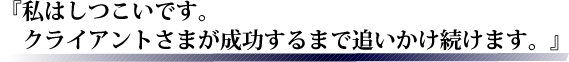 私はしつこいです。クライアントさまが成功するまで追いかけ続けます。