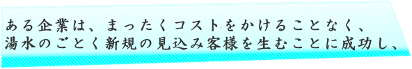 ある企業は、まったくコストをかけることなく、湯水のごとく新規の見込み客様を生むことに成功し、