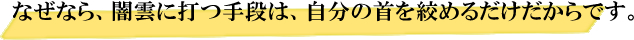 なぜなら、闇雲に打つ手段は、自分の首を絞めるだけだからです。